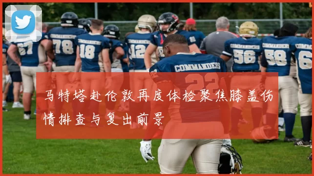 马特塔赴伦敦再度体检聚焦膝盖伤情排查与复出前景